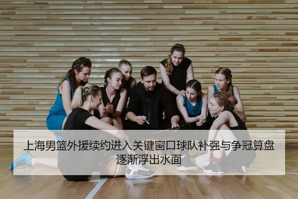 上海男篮外援续约进入关键窗口球队补强与争冠算盘逐渐浮出水面